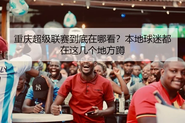 重庆超级联赛到底在哪看？本地球迷都在这几个地方蹲