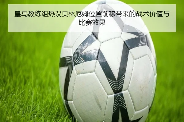 皇马教练组热议贝林厄姆位置前移带来的战术价值与比赛效果
