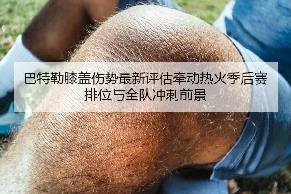 巴特勒膝盖伤势最新评估牵动热火季后赛排位与全队冲刺前景