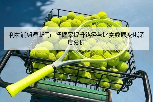 利物浦努涅斯门前把握率提升路径与比赛数据变化深度分析