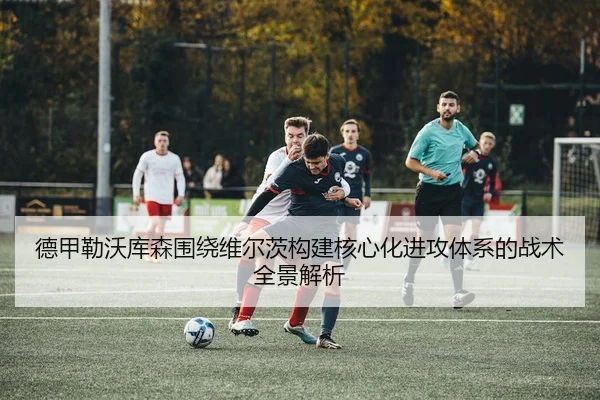 德甲勒沃库森围绕维尔茨构建核心化进攻体系的战术全景解析