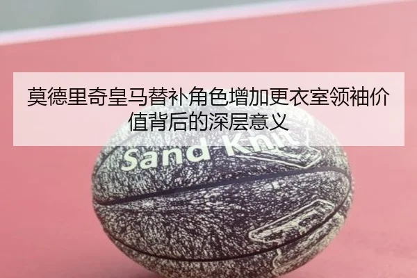 莫德里奇皇马替补角色增加更衣室领袖价值背后的深层意义