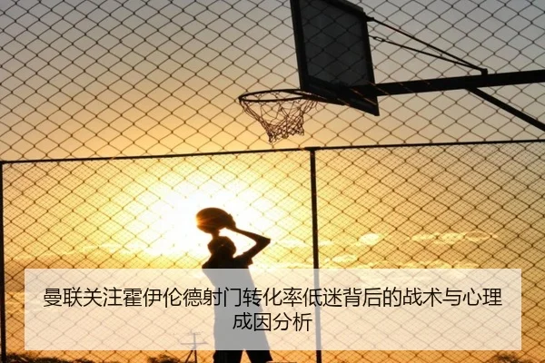 曼联关注霍伊伦德射门转化率低迷背后的战术与心理成因分析