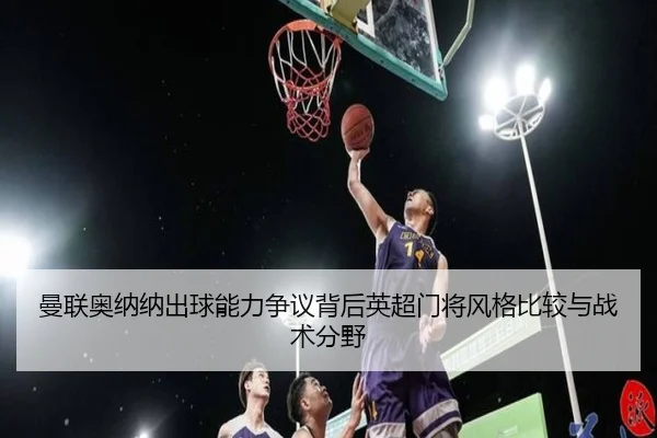 曼联奥纳纳出球能力争议背后英超门将风格比较与战术分野