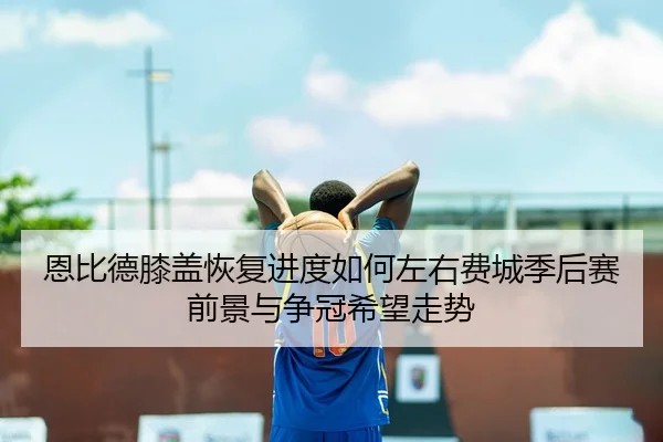 恩比德膝盖恢复进度如何左右费城季后赛前景与争冠希望走势