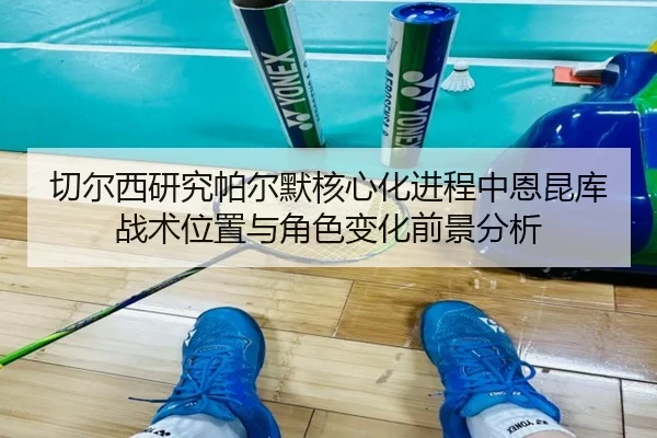 切尔西研究帕尔默核心化进程中恩昆库战术位置与角色变化前景分析