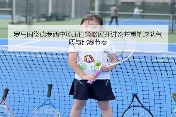 罗马围绕德罗西中场压迫策略展开讨论并重塑球队气质与比赛节奏