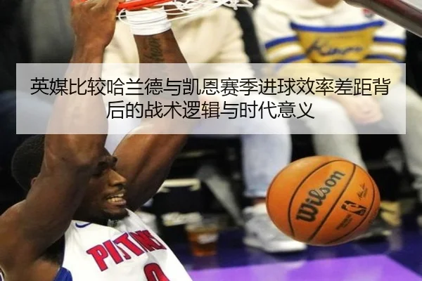 英媒比较哈兰德与凯恩赛季进球效率差距背后的战术逻辑与时代意义