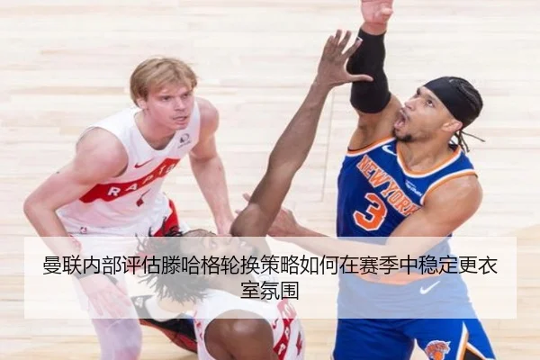 曼联内部评估滕哈格轮换策略如何在赛季中稳定更衣室氛围
