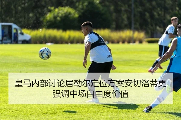 皇马内部讨论居勒尔定位方案安切洛蒂更强调中场自由度价值